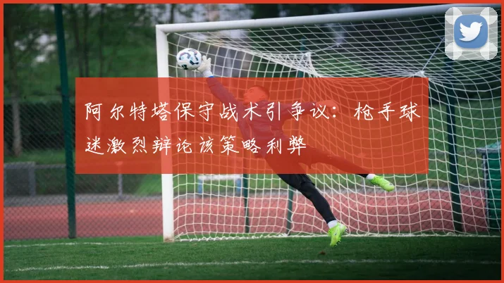 阿尔特塔保守战术引争议：枪手球迷激烈辩论该策略利弊