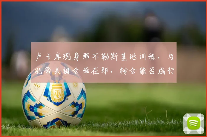 卢卡库现身那不勒斯基地训练，与孔蒂关键会面在即，转会能否成行？