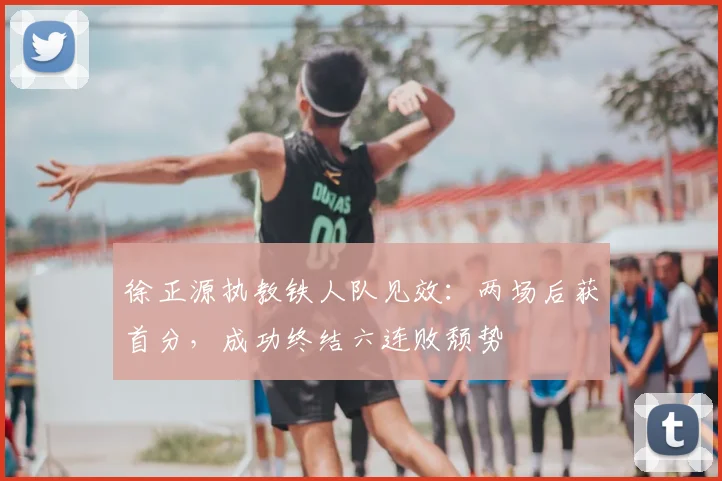 徐正源执教铁人队见效:两场后获首分,成功终结六连败颓势