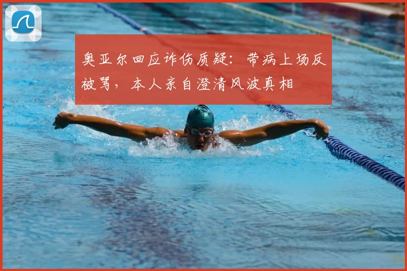 奥亚尔回应诈伤质疑:带病上场反被骂,本人亲自澄清风波真相