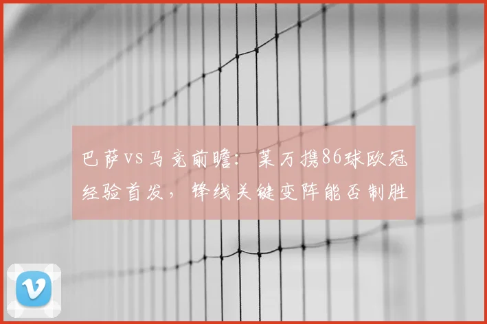 巴萨vs马竞前瞻:莱万携86球欧冠经验首发,锋线关键变阵能否制胜?