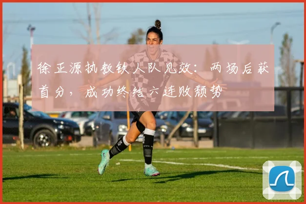 徐正源执教铁人队见效：两场后获首分，成功终结六连败颓势