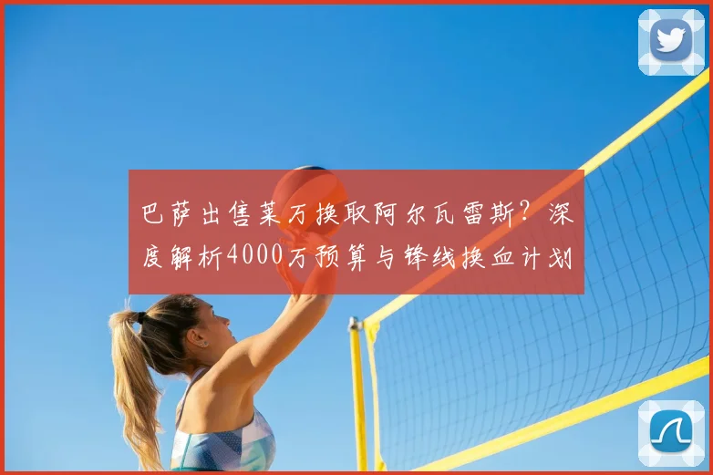 巴萨出售莱万换取阿尔瓦雷斯？深度解析4000万预算与锋线换血计划