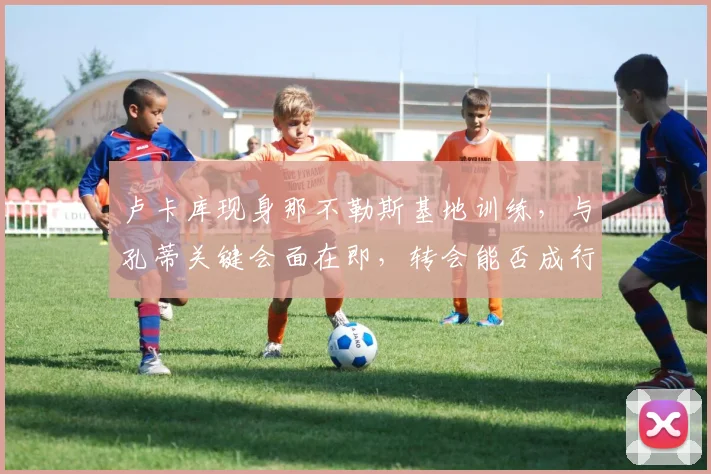卢卡库现身那不勒斯基地训练，与孔蒂关键会面在即，转会能否成行？