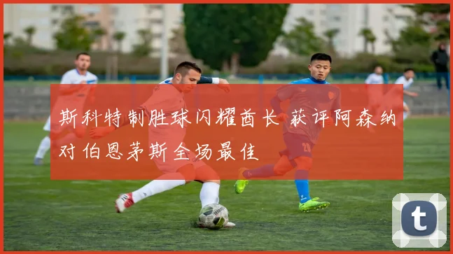 斯科特制胜球闪耀酋长 获评阿森纳对伯恩茅斯全场最佳