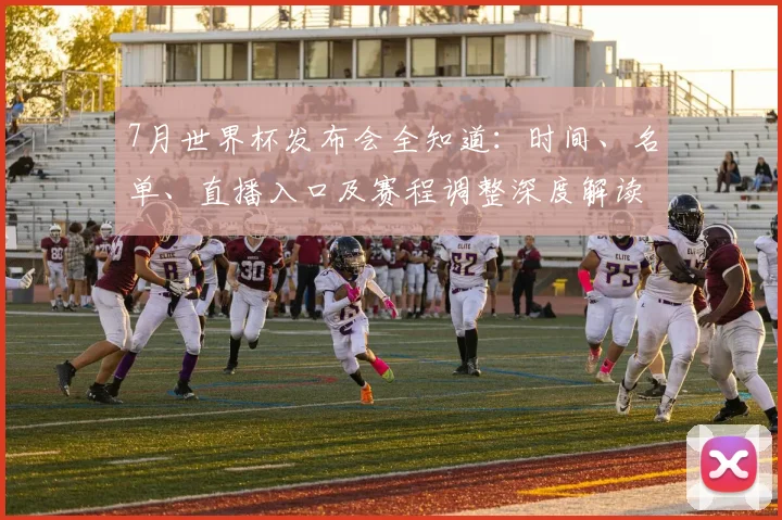 7月世界杯发布会全知道:时间、名单、直播入口及赛程调整深度解读