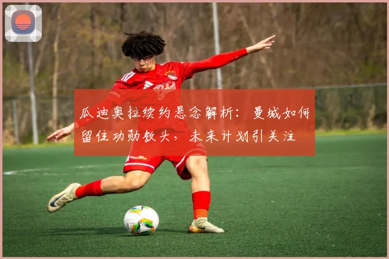 瓜迪奥拉续约悬念解析：曼城如何留住功勋教头，未来计划引关注