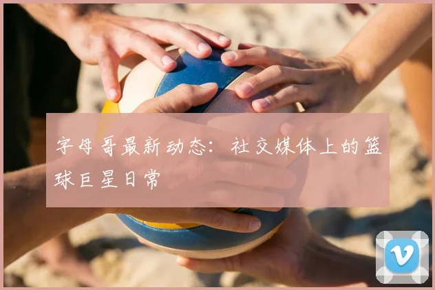 字母哥最新动态：社交媒体上的篮球巨星日常