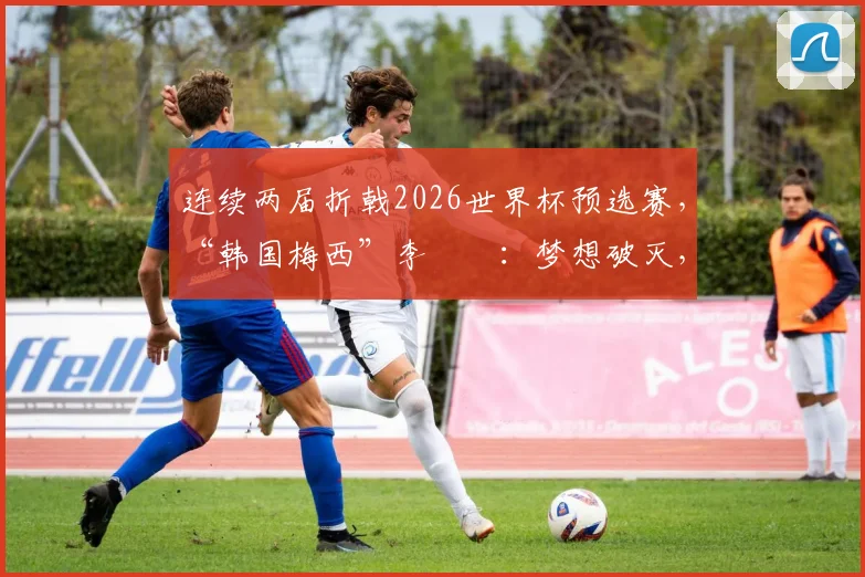 连续两届折戟2026世界杯预选赛，“韩国梅西”李昇祐：梦想破灭，前路迷茫