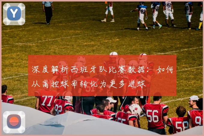 深度解析西班牙队比赛数据：如何从高控球率转化为更多进球