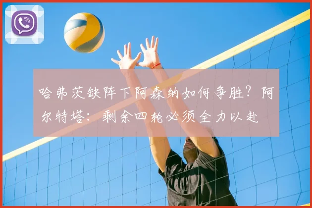 哈弗茨缺阵下阿森纳如何争胜?阿尔特塔:剩余四轮必须全力以赴